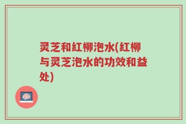 灵芝和红柳泡水(红柳与灵芝泡水的功效和益处)-第1张图片-超越 灵芝和红柳泡水(红柳与灵芝泡水的功效和益处)-第1张图片-超越