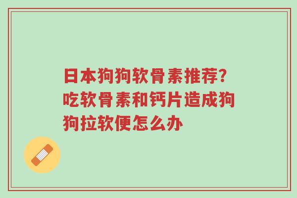 日本狗狗软骨素推荐?吃软骨素和钙片造成狗狗拉软便怎么办-第1张图片-超越 日本狗狗软骨素推荐?吃软骨素和钙片造成狗狗拉软便怎么办-第1张图片-超越