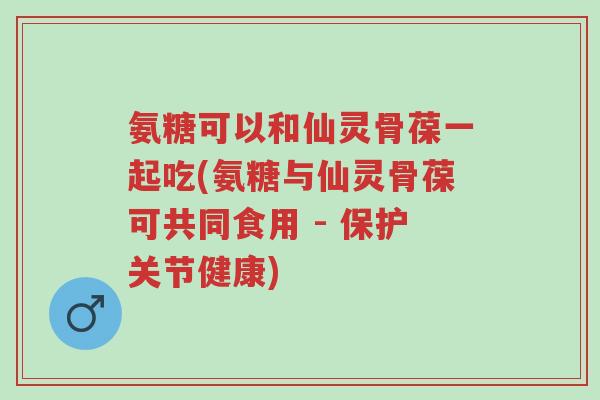 氨糖可以和仙灵骨葆一起吃(氨糖与仙灵骨葆可共同食用 - 保护关节健康)-第1张图片-超越 氨糖可以和仙灵骨葆一起吃(氨糖与仙灵骨葆可共同食用 - 保护关节健康)-第1张图片-超越