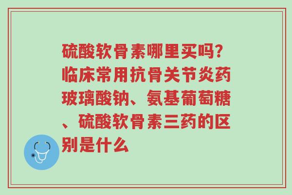 硫酸软骨素哪里买吗?临床常用抗骨关节炎药玻璃酸钠、氨基葡萄糖、硫酸软骨素三药的区别是什么-第1张图片-超越 硫酸软骨素哪里买吗?临床常用抗骨关节炎药玻璃酸钠、氨基葡萄糖、硫酸软骨素三药的区别是什么-第1张图片-超越