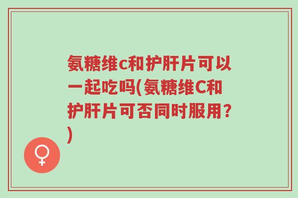 氨糖维c和护肝片可以一起吃吗(氨糖维C和护肝片可否同时服用?)-第1张图片-超越 氨糖维c和护肝片可以一起吃吗(氨糖维C和护肝片可否同时服用?)-第1张图片-超越