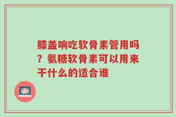 膝盖响吃软骨素管用吗?氨糖软骨素可以用来干什么的适合谁-第1张图片-超越 膝盖响吃软骨素管用吗?氨糖软骨素可以用来干什么的适合谁-第1张图片-超越
