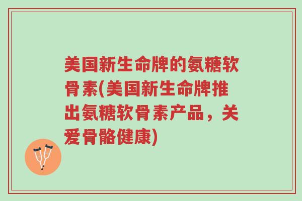 美国新生命牌的氨糖软骨素(美国新生命牌推出氨糖软骨素产品,关爱骨骼健康)-第1张图片-超越 美国新生命牌的氨糖软骨素(美国新生命牌推出氨糖软骨素产品,关爱骨骼健康)-第1张图片-超越