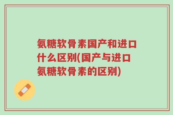 氨糖软骨素国产和进口什么区别(国产与进口氨糖软骨素的区别)-第1张图片-超越 氨糖软骨素国产和进口什么区别(国产与进口氨糖软骨素的区别)-第1张图片-超越