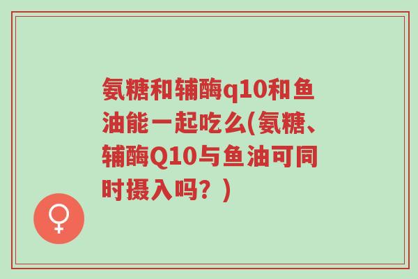 氨糖和辅酶q10和鱼油能一起吃么(氨糖、辅酶Q10与鱼油可同时摄入吗？)-第1张图片-超越
