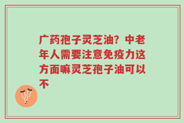广药孢子灵芝油？中老年人需要注意免疫力这方面嘛灵芝孢子油可以不-第1张图片-超越