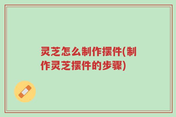 灵芝怎么制作摆件(制作灵芝摆件的步骤)-第1张图片-超越 灵芝怎么制作摆件(制作灵芝摆件的步骤)-第1张图片-超越