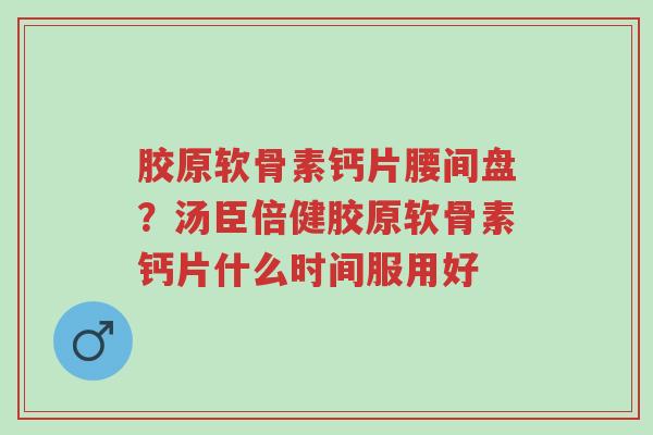 胶原软骨素钙片腰间盘?汤臣倍健胶原软骨素钙片什么时间服用好-第1张图片-超越 胶原软骨素钙片腰间盘?汤臣倍健胶原软骨素钙片什么时间服用好-第1张图片-超越