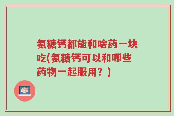氨糖钙都能和啥药一块吃(氨糖钙可以和哪些药物一起服用?)-第1张图片-超越 氨糖钙都能和啥药一块吃(氨糖钙可以和哪些药物一起服用?)-第1张图片-超越