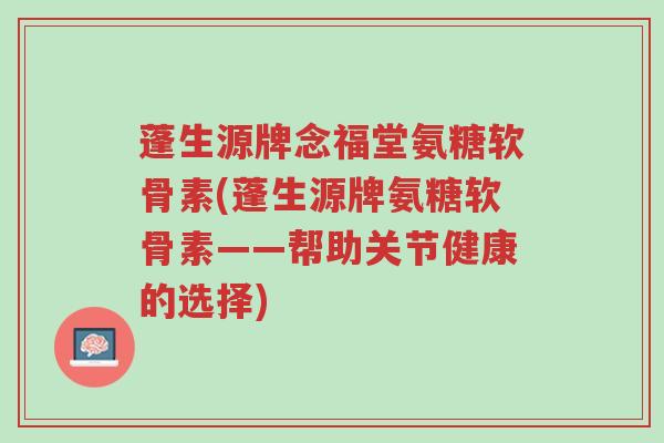 蓬生源牌念福堂氨糖软骨素(蓬生源牌氨糖软骨素——帮助关节健康的选择)-第1张图片-超越 蓬生源牌念福堂氨糖软骨素(蓬生源牌氨糖软骨素——帮助关节健康的选择)-第1张图片-超越