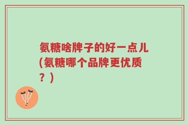 氨糖啥牌子的好一点儿(氨糖哪个品牌更优质?)-第1张图片-超越 氨糖啥牌子的好一点儿(氨糖哪个品牌更优质?)-第1张图片-超越