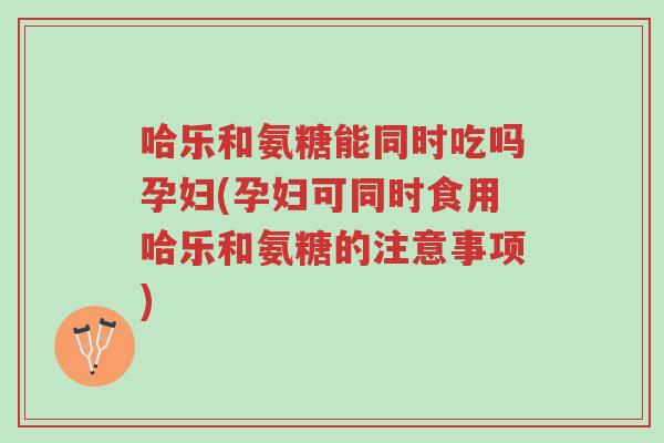 哈乐和氨糖能同时吃吗孕妇(孕妇可同时食用哈乐和氨糖的注意事项)-第1张图片-超越