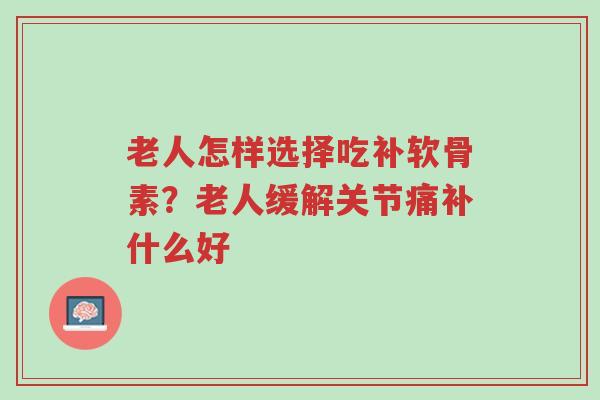 老人怎样选择吃补软骨素?老人缓解关节痛补什么好-第1张图片-超越 老人怎样选择吃补软骨素?老人缓解关节痛补什么好-第1张图片-超越