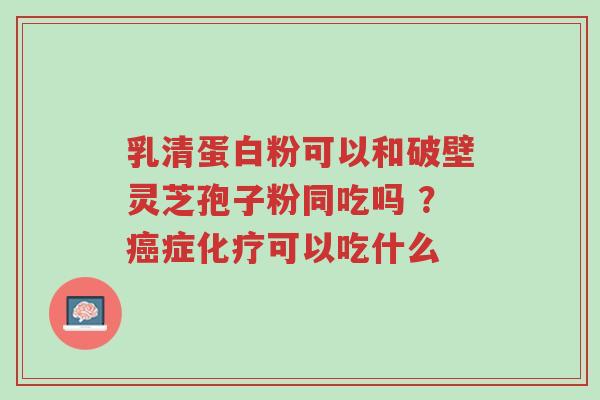 乳清蛋白粉可以和破壁灵芝孢子粉同吃吗 ?癌症化疗可以吃什么-第1张图片-超越 乳清蛋白粉可以和破壁灵芝孢子粉同吃吗 ?癌症化疗可以吃什么-第1张图片-超越