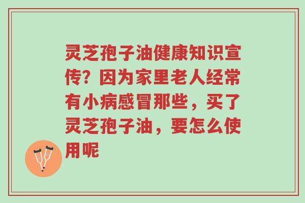 灵芝孢子油健康知识宣传?因为家里老人经常有小病感冒那些,买了灵芝孢子油,要怎么使用呢-第1张图片-超越 灵芝孢子油健康知识宣传?因为家里老人经常有小病感冒那些,买了灵芝孢子油,要怎么使用呢-第1张图片-超越