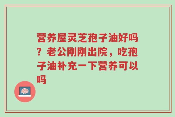 营养屋灵芝孢子油好吗?老公刚刚出院,吃孢子油补充一下营养可以吗-第1张图片-超越 营养屋灵芝孢子油好吗?老公刚刚出院,吃孢子油补充一下营养可以吗-第1张图片-超越