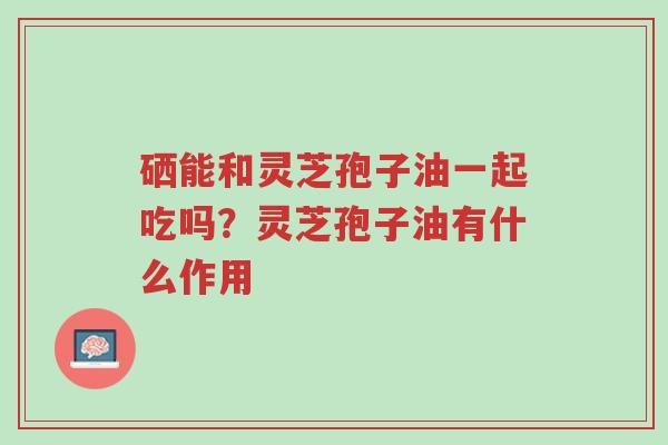 硒能和灵芝孢子油一起吃吗?灵芝孢子油有什么作用-第1张图片-超越 硒能和灵芝孢子油一起吃吗?灵芝孢子油有什么作用-第1张图片-超越