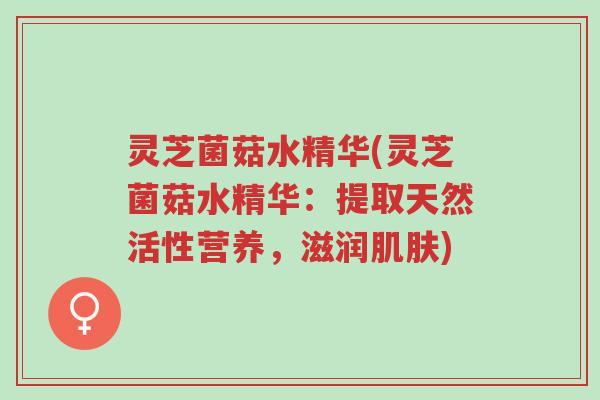 灵芝菌菇水精华(灵芝菌菇水精华:提取天然活性营养,滋润肌肤)-第1张图片-超越 灵芝菌菇水精华(灵芝菌菇水精华:提取天然活性营养,滋润肌肤)-第1张图片-超越