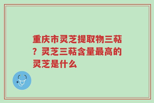 重庆市灵芝提取物三萜?灵芝三萜含量最高的灵芝是什么-第1张图片-超越 重庆市灵芝提取物三萜?灵芝三萜含量最高的灵芝是什么-第1张图片-超越
