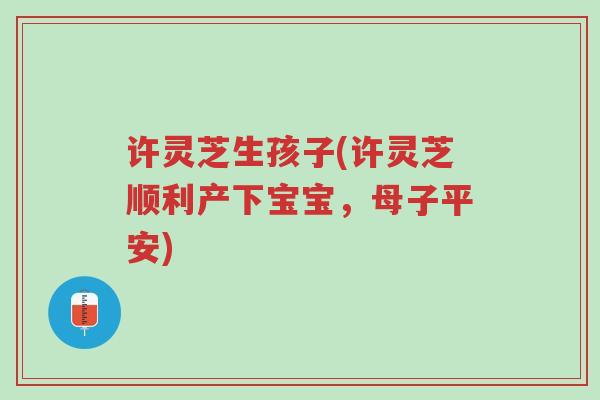 许灵芝生孩子(许灵芝顺利产下宝宝,母子平安)-第1张图片-超越 许灵芝生孩子(许灵芝顺利产下宝宝,母子平安)-第1张图片-超越