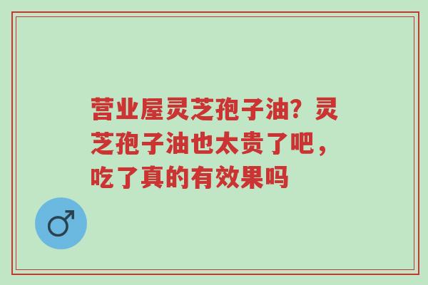 营业屋灵芝孢子油？灵芝孢子油也太贵了吧，吃了真的有效果吗-第1张图片-超越