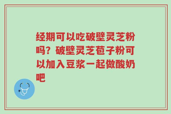 经期可以吃破壁灵芝粉吗?破壁灵芝苞子粉可以加入豆浆一起做酸奶吧-第1张图片-超越 经期可以吃破壁灵芝粉吗?破壁灵芝苞子粉可以加入豆浆一起做酸奶吧-第1张图片-超越