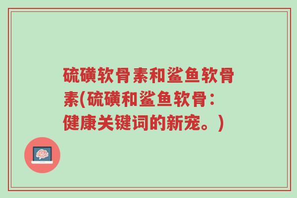 硫磺软骨素和鲨鱼软骨素(硫磺和鲨鱼软骨:健康关键词的新宠。)-第1张图片-超越 硫磺软骨素和鲨鱼软骨素(硫磺和鲨鱼软骨:健康关键词的新宠。)-第1张图片-超越
