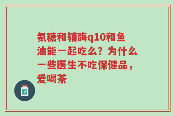 氨糖和辅酶q10和鱼油能一起吃么?为什么一些医生不吃保健品,爱喝茶-第1张图片-超越 氨糖和辅酶q10和鱼油能一起吃么?为什么一些医生不吃保健品,爱喝茶-第1张图片-超越