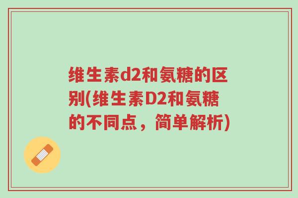 维生素d2和氨糖的区别(维生素D2和氨糖的不同点,简单解析)-第1张图片-超越 维生素d2和氨糖的区别(维生素D2和氨糖的不同点,简单解析)-第1张图片-超越