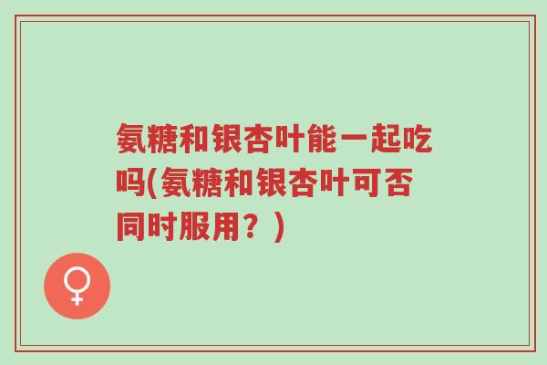 氨糖和银杏叶能一起吃吗(氨糖和银杏叶可否同时服用?)-第1张图片-超越 氨糖和银杏叶能一起吃吗(氨糖和银杏叶可否同时服用?)-第1张图片-超越