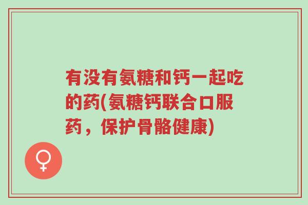 有没有氨糖和钙一起吃的药(氨糖钙联合口服药,保护骨骼健康)-第1张图片-超越 有没有氨糖和钙一起吃的药(氨糖钙联合口服药,保护骨骼健康)-第1张图片-超越