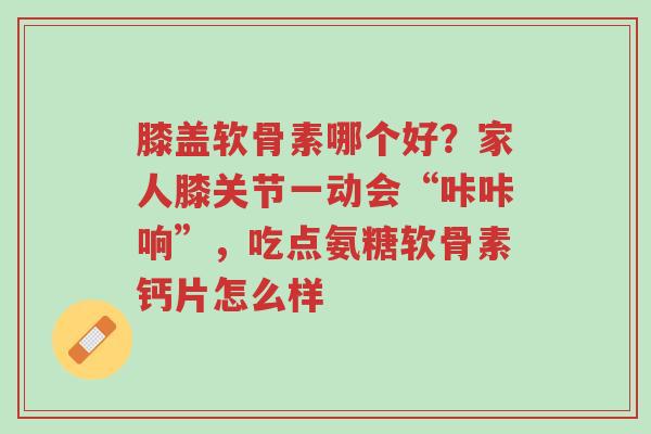 膝盖软骨素哪个好?家人膝关节一动会“咔咔响”,吃点氨糖软骨素钙片怎么样-第1张图片-超越 膝盖软骨素哪个好?家人膝关节一动会“咔咔响”,吃点氨糖软骨素钙片怎么样-第1张图片-超越
