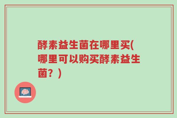 酵素益生菌在哪里买(哪里可以购买酵素益生菌?)-第1张图片-超越 酵素益生菌在哪里买(哪里可以购买酵素益生菌?)-第1张图片-超越