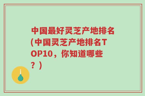 中国最好灵芝产地排名(中国灵芝产地排名TOP10，你知道哪些？)-第1张图片-超越