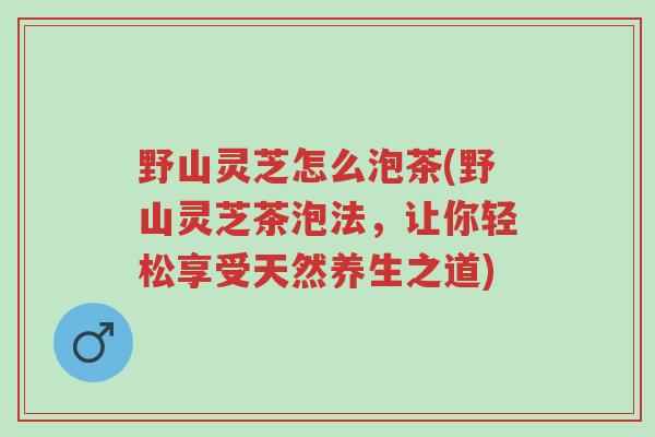 野山灵芝怎么泡茶(野山灵芝茶泡法,让你轻松享受天然养生之道)-第1张图片-超越 野山灵芝怎么泡茶(野山灵芝茶泡法,让你轻松享受天然养生之道)-第1张图片-超越
