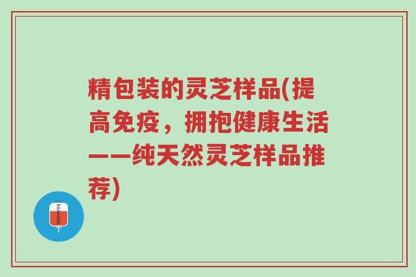 精包装的灵芝样品(提高免疫,拥抱健康生活——纯天然灵芝样品推荐)-第1张图片-超越 精包装的灵芝样品(提高免疫,拥抱健康生活——纯天然灵芝样品推荐)-第1张图片-超越
