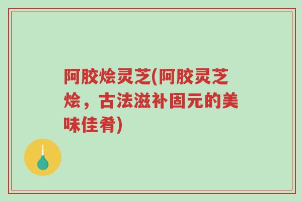 阿胶烩灵芝(阿胶灵芝烩,古法滋补固元的美味佳肴)-第1张图片-超越 阿胶烩灵芝(阿胶灵芝烩,古法滋补固元的美味佳肴)-第1张图片-超越