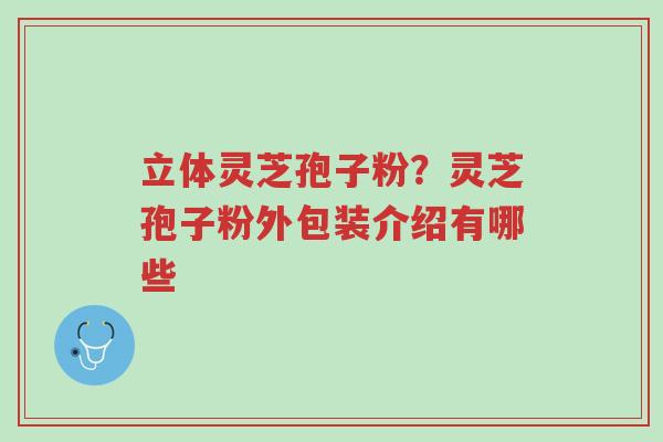 立体灵芝孢子粉?灵芝孢子粉外包装介绍有哪些-第1张图片-超越 立体灵芝孢子粉?灵芝孢子粉外包装介绍有哪些-第1张图片-超越