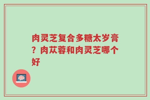 肉灵芝复合多糖太岁膏?肉苁蓉和肉灵芝哪个好-第1张图片-超越 肉灵芝复合多糖太岁膏?肉苁蓉和肉灵芝哪个好-第1张图片-超越