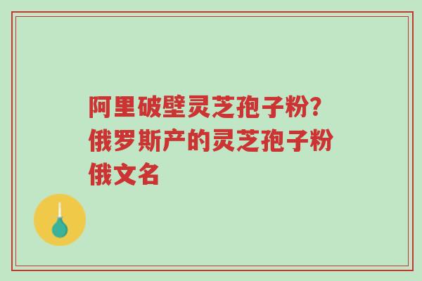 阿里破壁灵芝孢子粉?俄罗斯产的灵芝孢子粉俄文名-第1张图片-超越 阿里破壁灵芝孢子粉?俄罗斯产的灵芝孢子粉俄文名-第1张图片-超越