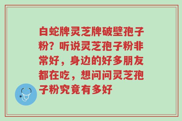 白蛇牌灵芝牌破壁孢子粉?听说灵芝孢子粉非常好,身边的好多朋友都在吃,想问问灵芝孢子粉究竟有多好-第1张图片-超越 白蛇牌灵芝牌破壁孢子粉?听说灵芝孢子粉非常好,身边的好多朋友都在吃,想问问灵芝孢子粉究竟有多好-第1张图片-超越
