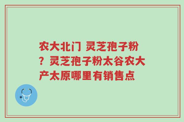 农大北门 灵芝孢子粉?灵芝孢子粉太谷农大产太原哪里有销售点-第1张图片-超越 农大北门 灵芝孢子粉?灵芝孢子粉太谷农大产太原哪里有销售点-第1张图片-超越