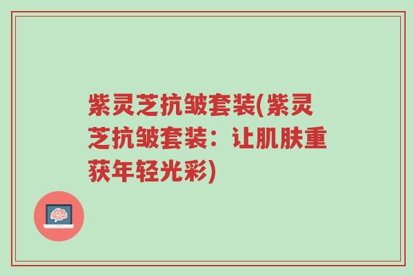 紫灵芝抗皱套装(紫灵芝抗皱套装:让肌肤重获年轻光彩)-第1张图片-超越 紫灵芝抗皱套装(紫灵芝抗皱套装:让肌肤重获年轻光彩)-第1张图片-超越