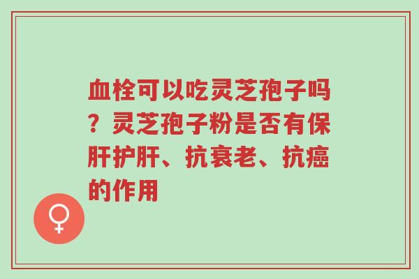 血栓可以吃灵芝孢子吗？灵芝孢子粉是否有保肝护肝、抗衰老、抗癌的作用-第1张图片-超越