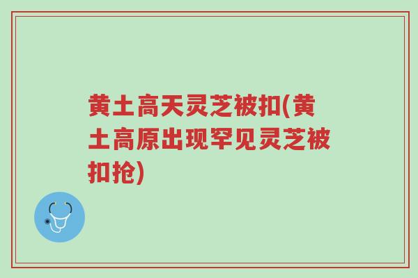 黄土高天灵芝被扣(黄土高原出现罕见灵芝被扣抢)-第1张图片-超越