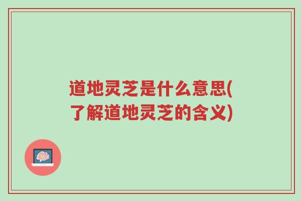 道地灵芝是什么意思(了解道地灵芝的含义)-第1张图片-超越 道地灵芝是什么意思(了解道地灵芝的含义)-第1张图片-超越