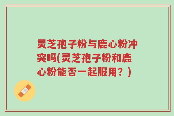 灵芝孢子粉与鹿心粉冲突吗(灵芝孢子粉和鹿心粉能否一起服用？)-第1张图片-超越