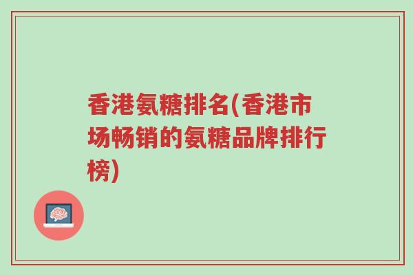 香港氨糖排名(香港市场畅销的氨糖品牌排行榜)-第1张图片-超越