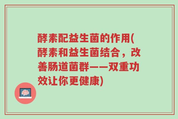 酵素配益生菌的作用(酵素和益生菌结合,改善肠道菌群——双重功效让你更健康)-第1张图片-超越 酵素配益生菌的作用(酵素和益生菌结合,改善肠道菌群——双重功效让你更健康)-第1张图片-超越