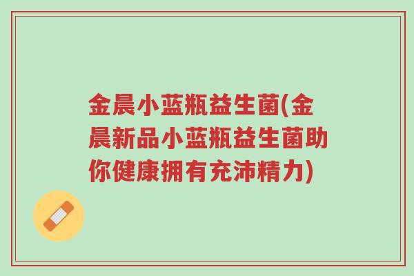 金晨小蓝瓶益生菌(金晨新品小蓝瓶益生菌助你健康拥有充沛精力)-第1张图片-超越 金晨小蓝瓶益生菌(金晨新品小蓝瓶益生菌助你健康拥有充沛精力)-第1张图片-超越
